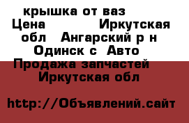 крышка от ваз 2102 › Цена ­ 3 500 - Иркутская обл., Ангарский р-н, Одинск с. Авто » Продажа запчастей   . Иркутская обл.